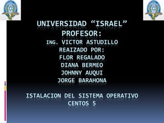 UNIVERSIDAD “ISRAEL”PROFESOR:ING. VICTOR ASTUDILLOREAIZADO POR:FLOR REGALADODIANA BERMEOJOHNNY AUQUIJORGE BARAHONAISTALACION DEL SISTEMA OPERATIVO CENTOS 5 