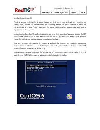Instalación de Centos 6.2

                                      Versión : 1.0    Fecha:29/05/2012      Tipo de S.O : LINUX


Instalación de Centos 6.2

CentOS6 es una distribución de Linux basada en Red Hat, y muy utilizada en entornos de
computación, donde las herramientas de clustering tienen un peso superior al resto de
Herramientas, y es que CentOS incorpora de forma nativa muchas aplicaciones dedicadas al
agrupamiento de servidores.

La distribución CentOS6.2 la podemos adquirir, vía web, ftp o torrent de la página web de CentOS
(http://www.centos.org/), si bien existen muchos mirrors (ordenadores espejo, que guardan
copias del original), de los que nos podremos bajar el software.

Una vez hayamos descargado la Imagen y grabado la imagen con cualquier programa,
arrancaremos el ordenador con el DVD cargado en el lector, asegurándonos de que nuestra BIOS
esta conﬁgurada para arrancar desde DVD.

Inserte el disco DVD de instalación de CentOS6.2 y en cuanto aparezca el diálogo de inicio (boot:),
pulse la tecla ENTER o bien ingrese las opciones de instalación deseadas.
 
