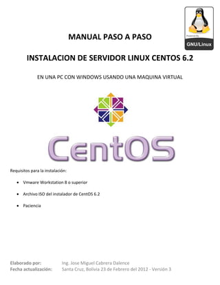 MANUAL PASO A PASO

         INSTALACION DE SERVIDOR LINUX CENTOS 6.2

              EN UNA PC CON WINDOWS USANDO UNA MAQUINA VIRTUAL




Requisitos para la instalación:

    Vmware Workstation 8 o superior

    Archivo ISO del instalador de CentOS 6.2

    Paciencia




Elaborado por:              Ing. Jose Miguel Cabrera Dalence
Fecha actualización:        Santa Cruz, Bolivia 23 de Febrero del 2012 - Versión 3
 