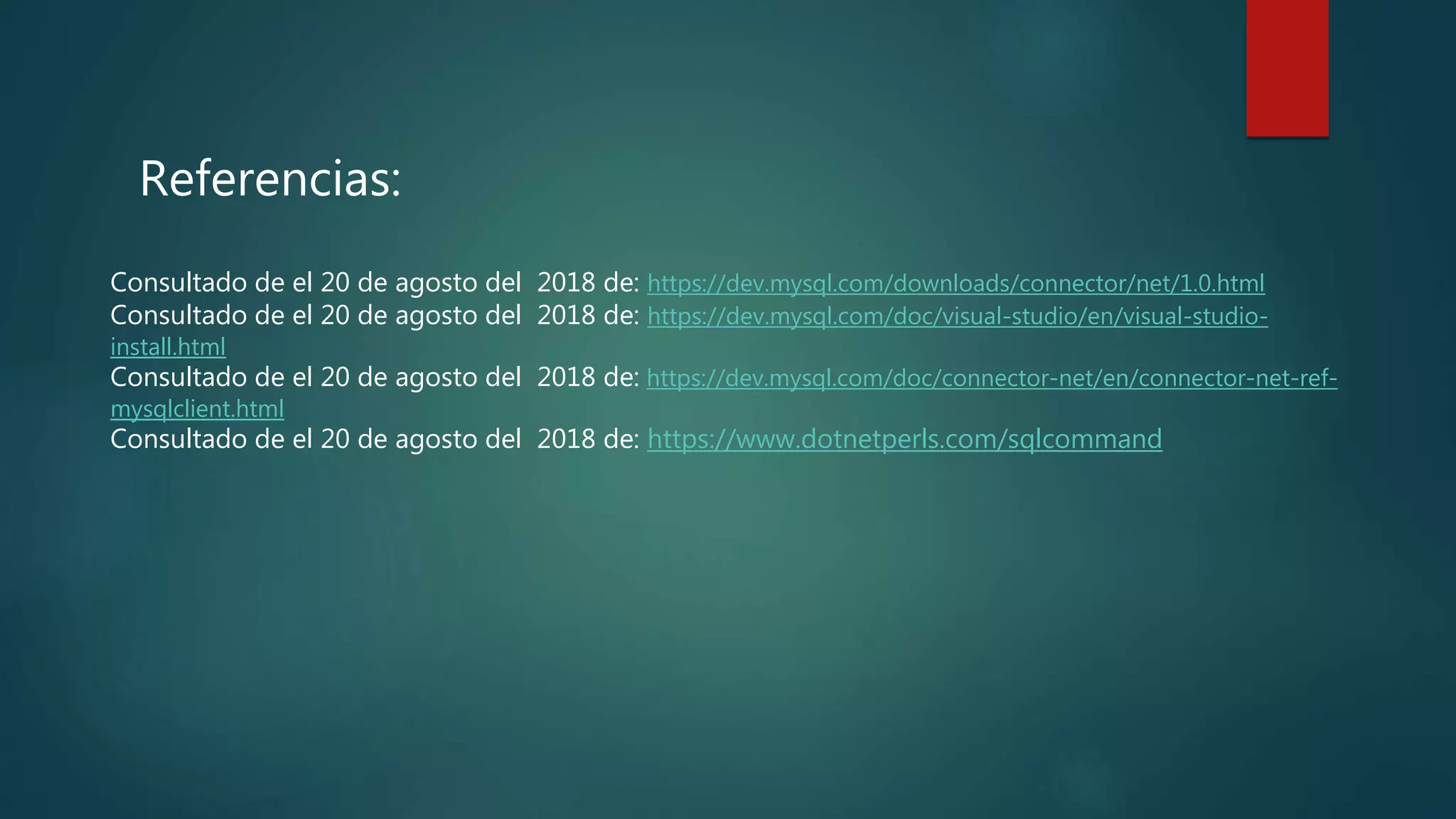Referencias:
Consultado de el 20 de agosto del 2018 de: https://dev.mysql.com/downloads/connector/net/1.0.html
Consultado de el 20 de agosto del 2018 de: https://dev.mysql.com/doc/visual-studio/en/visual-studio-
install.html
Consultado de el 20 de agosto del 2018 de: https://dev.mysql.com/doc/connector-net/en/connector-net-ref-
mysqlclient.html
Consultado de el 20 de agosto del 2018 de: https://www.dotnetperls.com/sqlcommand
 