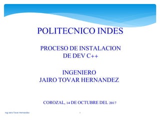 Ing Jairo Tovar Hernandez 1
POLITECNICO INDES
PROCESO DE INSTALACION
DE DEV C++
INGENIERO
JAIRO TOVAR HERNANDEZ
COROZAL, 14 DE OCTUBRE DEL 2017
 