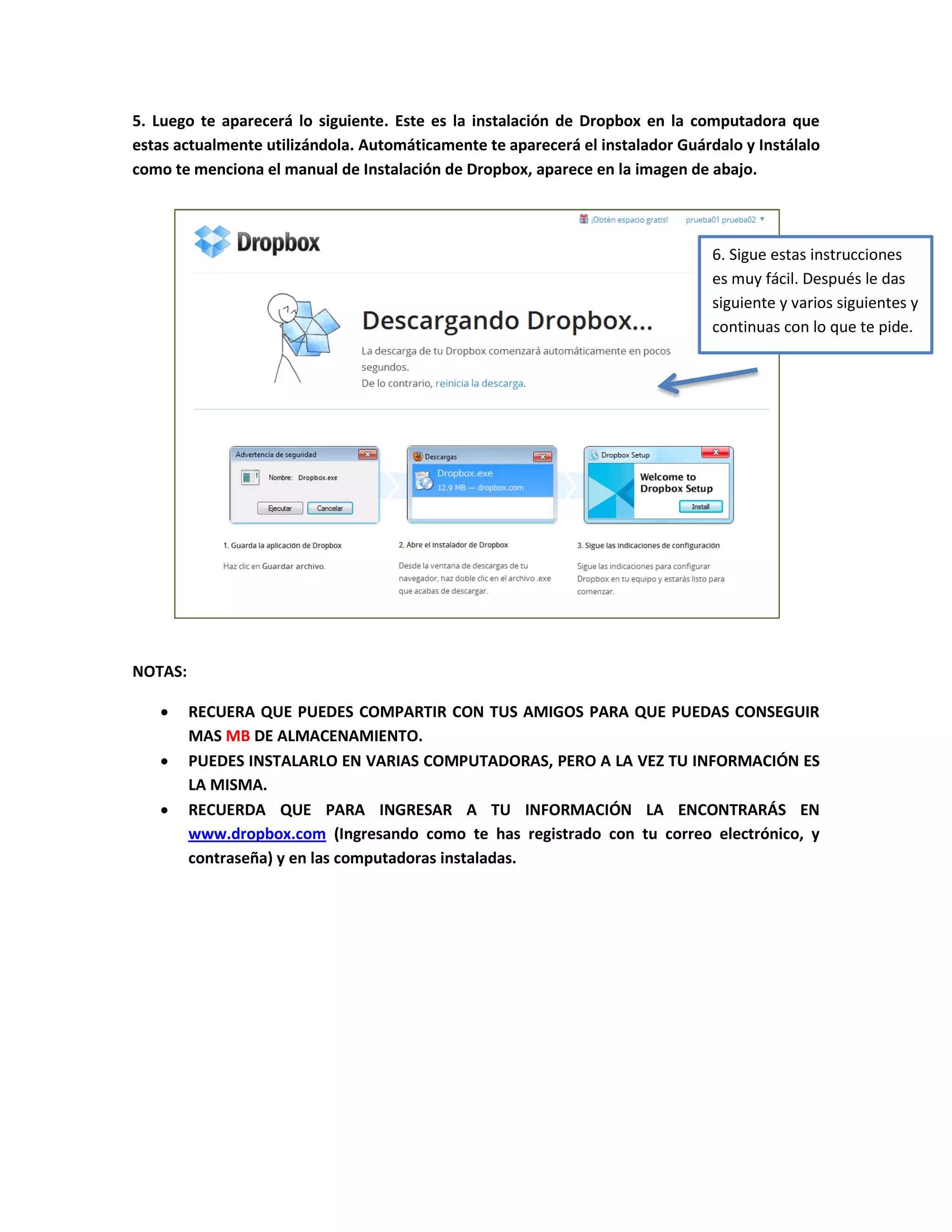 5. Luego te aparecerá lo siguiente. Este es la instalación de Dropbox en la computadora que
estas actualmente utilizándola. Automáticamente te aparecerá el instalador Guárdalo y Instálalo
como te menciona el manual de Instalación de Dropbox, aparece en la imagen de abajo.
NOTAS:
RECUERA QUE PUEDES COMPARTIR CON TUS AMIGOS PARA QUE PUEDAS CONSEGUIR
MAS MB DE ALMACENAMIENTO.
PUEDES INSTALARLO EN VARIAS COMPUTADORAS, PERO A LA VEZ TU INFORMACIÓN ES
LA MISMA.
RECUERDA QUE PARA INGRESAR A TU INFORMACIÓN LA ENCONTRARÁS EN
www.dropbox.com (Ingresando como te has registrado con tu correo electrónico, y
contraseña) y en las computadoras instaladas.
6. Sigue estas instrucciones
es muy fácil. Después le das
siguiente y varios siguientes y
continuas con lo que te pide.