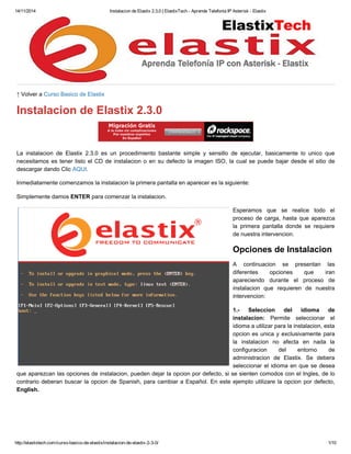 14/11/2014 Instalacion de Elastix 2.3.0 | ElastixTech - Aprende Telefonia IP Asterisk - Elastix 
↑ Volver a Curso Basico de Elastix 
Instalacion de Elastix 2.3.0 
La instalacion de Elastix 2.3.0 es un procedimiento bastante simple y sensillo de ejecutar, basicamente lo unico que 
necesitamos es tener listo el CD de instalacion o en su defecto la imagen ISO, la cual se puede bajar desde el sitio de 
descargar dando Clic AQUI. 
Inmediatamente comenzamos la instalacion la primera pantalla en aparecer es la siguiente: 
Simplemente damos ENTER para comenzar la instalacion. 
Esperamos que se realice todo el 
proceso de carga, hasta que aparezca 
la primera pantalla donde se requiere 
de nuestra intervencion. 
Opciones de Instalacion 
A continuacion se presentan las 
diferentes opciones que iran 
apareciendo durante el proceso de 
instalacion que requieren de nuestra 
intervencion: 
1.- Seleccion del idioma de 
instalacion: Permite seleccionar el 
idioma a utilizar para la instalacion, esta 
opcion es unica y exclusivamente para 
la instalacion no afecta en nada la 
configuracion del entorno de 
administracion de Elastix. Se debera 
seleccionar el idioma en que se desea 
que aparezcan las opciones de instalacion, pueden dejar la opcion por defecto, si se sienten comodos con el Ingles, de lo 
contrario deberan buscar la opcion de Spanish, para cambiar a Español. En este ejemplo utilizare la opcion por defecto, 
English. 
http://elastixtech.com/curso-basico-de-elastix/instalacion-de-elastix-2-3-0/ 1/10 
 