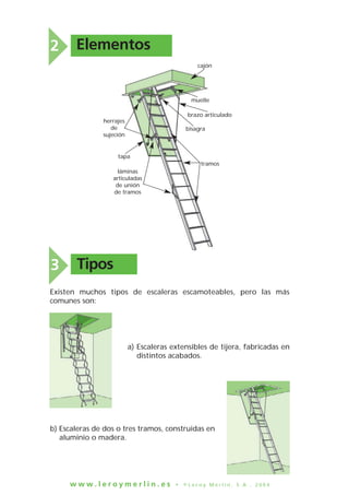 w w w . l e r o y m e r l i n . e s • © L e r o y M e r l i n , S . A . , 2 0 0 4
2 Elementos
muelle
cajón
brazo articulado
bisagra
tramos
láminas
articuladas
de unión
de tramos
herrajes
de
sujeción
tapa
Tipos3
Existen muchos tipos de escaleras escamoteables, pero las más
comunes son:
b) Escaleras de dos o tres tramos, construidas en
aluminio o madera.
a) Escaleras extensibles de tijera, fabricadas en
distintos acabados.
 