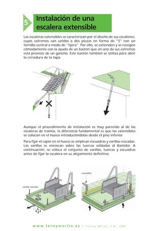 w w w . l e r o y m e r l i n . e s • © L e r o y M e r l i n , S . A . , 2 0 0 4
Instalación de una
escalera extensible
5
Las escaleras extensibles se caracterizan por el diseño de sus escalones,
cuyos extremos van unidos a dos piezas en forma de "S" con un
tornillo central a modo de "tijera". Por ello, se extienden y se recogen
cómodamente con la ayuda de un bastón que en uno de sus extremos
está provisto de un gancho. Este bastón también se utiliza para abrir
la cerradura de la tapa.
Aunque el procedimiento de instalación es muy parecido al de las
escaleras de tramos, la diferencia fundamental es que las extensibles
se colocan en el hueco introduciéndolas desde el piso inferior.
Para fijar el cajón en el hueco se emplean escuadras y varillas roscadas.
Las varillas se enroscan sobre las tuercas soldadas al Bastidor. A
continuación, se coloca el conjunto de varillas, tuercas y escuadras
antes de fijar la escalera en su alojamiento definitivo.
varilla roscada
escuadra
 