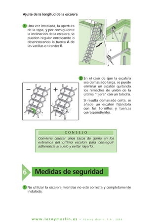 w w w . l e r o y m e r l i n . e s • © L e r o y M e r l i n , S . A . , 2 0 0 4
Una vez instalada, la apertura
de la tapa, y por consiguiente
la inclinación de la escalera, se
pueden regular enroscando o
desenroscando la tuerca A de
las varillas o tirantes B.
Ajuste de la longitud de la escalera
1
En el caso de que la escalera
sea demasiado larga, se puede
eliminar un escalón quitando
los remaches de unión de la
última "tijera" con un taladro.
Si resulta demasiado corta, se
añade un escalón fijándolo
con los tornillos y tuercas
correspondientes.
2
A
A
B
B
Conviene colocar unos tacos de goma en los
extremos del último escalón para conseguir
adherencia al suelo y evitar rayarlo.
C O N S E J O
Medidas de seguridad6
No utilizar la escalera mientras no esté correcta y completamente
instalada.
1
 