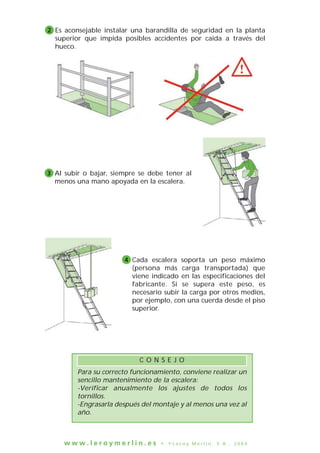 Es aconsejable instalar una barandilla de seguridad en la planta
superior que impida posibles accidentes por caída a través del
hueco.
2
Al subir o bajar, siempre se debe tener al
menos una mano apoyada en la escalera.
3
Cada escalera soporta un peso máximo
(persona más carga transportada) que
viene indicado en las especificaciones del
fabricante. Si se supera este peso, es
necesario subir la carga por otros medios,
por ejemplo, con una cuerda desde el piso
superior.
4
w w w . l e r o y m e r l i n . e s • © L e r o y M e r l i n , S . A . , 2 0 0 4
Para su correcto funcionamiento, conviene realizar un
sencillo mantenimiento de la escalera:
-Verificar anualmente los ajustes de todos los
tornillos.
-Engrasarla después del montaje y al menos una vez al
año.
C O N S E J O
 