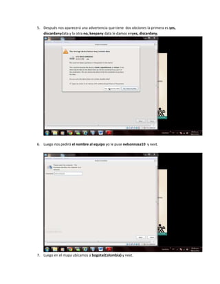5. Después nos aparecerá una advertencia que tiene dos obciones la primera es yes,
   discardanydata y la otra no, keepany data le damos enyes, discardany.




6. Luego nos pedirá el nombre al equipo yo le puse nelsonnasa10 y next.




7. Luego en el mapa ubicamos a bogota(Colombia) y next.
 