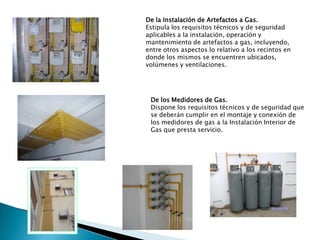 De la Instalación de Artefactos a Gas. Estipula los requisitos técnicos y de seguridad aplicables a la instalación, operación y mantenimiento de artefactos a gas, incluyendo, entre otros aspectos lo relativo a los recintos en donde los mismos se encuentren ubicados, volúmenes y ventilaciones. De los Medidores de Gas. Dispone los requisitos técnicos y de seguridad que se deberán cumplir en el montaje y conexión de los medidores de gas a la Instalación Interior de Gas que presta servicio. 