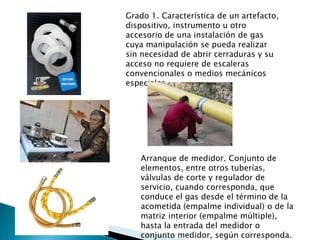 Grado 1. Característica de un artefacto, dispositivo, instrumento u otro accesorio de una instalación de gas cuya manipulación se pueda realizar sin necesidad de abrir cerraduras y su acceso no requiere de escaleras convencionales o medios mecánicos especiales. Arranque de medidor. Conjunto de elementos, entre otros tuberías, válvulas de corte y regulador de servicio, cuando corresponda, que conduce el gas desde el término de la acometida (empalme individual) o de la matriz interior (empalme múltiple), hasta la entrada del medidor o conjunto medidor, según corresponda. 