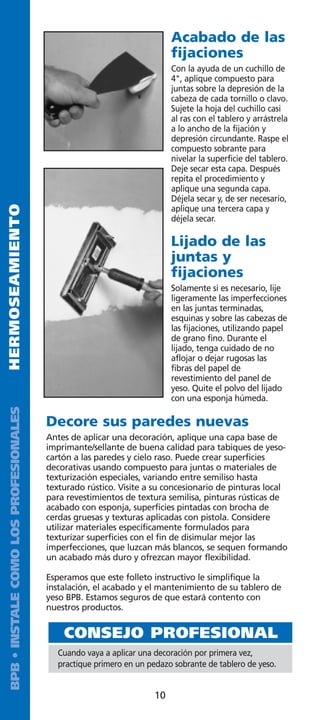Acabado de las
                                                                          fijaciones
                                                                          Con la ayuda de un cuchillo de
                                                                          4, aplique compuesto para
                                                                          juntas sobre la depresión de la
                                                                          cabeza de cada tornillo o clavo.
                                                                          Sujete la hoja del cuchillo casi
                                                                          al ras con el tablero y arrástrela
                                                                          a lo ancho de la fijación y
                                                                          depresión circundante. Raspe el
                                                                          compuesto sobrante para
                                                                          nivelar la superficie del tablero.
                                                                          Deje secar esta capa. Después
                                                                          repita el procedimiento y
                                                                          aplique una segunda capa.
                                                                          Déjela secar y, de ser necesario,
HERMOSEAMIENTO




                                                                          aplique una tercera capa y
                                                                          déjela secar.

                                                                          Lijado de las
                                                                          juntas y
                                                                          fijaciones
                                                                          Solamente si es necesario, lije
                                                                          ligeramente las imperfecciones
                                                                          en las juntas terminadas,
                                                                          esquinas y sobre las cabezas de
                                                                          las fijaciones, utilizando papel
                                                                          de grano fino. Durante el
                                                                          lijado, tenga cuidado de no
                                                                          aflojar o dejar rugosas las
                                                                          fibras del papel de
                                                                          revestimiento del panel de
                                                                          yeso. Quite el polvo del lijado
                                                                          con una esponja húmeda.
 BPB • INSTALE COMO LOS PROFESIONALES




                                        Decore sus paredes nuevas
                                        Antes de aplicar una decoración, aplique una capa base de
                                        imprimante/sellante de buena calidad para tabiques de yeso-
                                        cartón a las paredes y cielo raso. Puede crear superficies
                                        decorativas usando compuesto para juntas o materiales de
                                        texturización especiales, variando entre semiliso hasta
                                        texturado rústico. Visite a su concesionario de pinturas local
                                        para revestimientos de textura semilisa, pinturas rústicas de
                                        acabado con esponja, superficies pintadas con brocha de
                                        cerdas gruesas y texturas aplicadas con pistola. Considere
                                        utilizar materiales específicamente formulados para
                                        texturizar superficies con el fin de disimular mejor las
                                        imperfecciones, que luzcan más blancos, se sequen formando
                                        un acabado más duro y ofrezcan mayor flexibilidad.

                                        Esperamos que este folleto instructivo le simplifique la
                                        instalación, el acabado y el mantenimiento de su tablero de
                                        yeso BPB. Estamos seguros de que estará contento con
                                        nuestros productos.


                                            CONSEJO PROFESIONAL
                                           Cuando vaya a aplicar una decoración por primera vez,
                                           practique primero en un pedazo sobrante de tablero de yeso.


                                                                     10
 