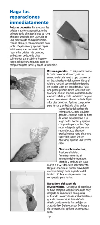 Haga las
reparaciones
inmediatamente
Roturas pequeñas Para reparar las
grietas y agujeros pequeños, retire
primero todo el material que se haya
aflojado. Después, con la ayuda de
una espátula de enmasillar limpia,
rellene el hueco con compuesto para
juntas. Déjelo secar y aplique capas
adicionales, si es necesario. Para
reparar las grietas más grandes,
embeba un pedazo de cinta
cubrejuntas para cubrir el hueco y
luego aplique una segunda capa de
compuesto para juntas y acabe la superficie.

                                  Roturas grandes. En los puntos donde
                                  la cinta no cubre el hueco, use un
                                  serrucho de calar u otro tipo para cortar
                                  un área alrededor del agujero. Corte el
                                  tablero hasta el centro del pie derecho
                                  en los dos lados del área dañada. Para
                                  una grieta grande, retire la sección y las
                                  fijaciones con un martillo o destornillador
                                  eléctrico. Mida y corte un tablero de yeso
                                  nuevo que calce en el área dañada. Fíjelo
                                  a los pies derechos. Aplique compuesto
                                  para juntas y embeba la cinta en los
                                              cuatro lados del pedazo de
                                              reemplazo. O, para agujeros
                                              grandes, coloque cinta de fibra
                                              de vidrio autoadhesiva a lo
                                              largo de los bordes y aplique
                                              compuesto para juntas. Deje
                                              secar y después aplique una
                                              segunda capa, alisando
                                              gradualmente hasta dejar una
                                              superficie suave. De ser
                                              necesario, aplique una tercera
                                              capa.

                                            Clavos sobresalientes.
                                            Presione el tablero
                                            firmemente contra el
                                            miembro del entramado.
                                            Martille y embuta un clavo
                                  nuevo a 11/2 del clavo sobresaliente.
                                  Después martille el primer clavo hasta
                                  meterlo debajo de la superficie del
                                  tablero. Cubra las depresiones con
                                  compuesto para juntas.

                                  Rasgadura del papel de
                                  revestimiento. Despegue el papel que
                                  se haya aflojado. Aplique una capa muy
                                  delgada de compuesto para juntas,
                                  utilizando un cuchillo de acabar bastante
                                  grande para cubrir el área dañada.
                                  Alísela gradualmente hasta dejar un
                                  acabado liso. Deje secar por 24 horas y,
                                  de ser necesario, aplique una segunda
                                  capa.

                                   11
 