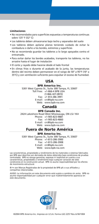 Limitaciones
• No recomendados para superficies expuestas a temperaturas continuas
  sobre 125° F (52° C)
• Los tableros deben almacenarse bajo techo y separados del suelo
• Los tableros deben apilarse planos teniendo cuidado de evitar la
  combadura o daño a los bordes, extremos y superficies
• No se recomienda guardar los tableros a lo largo apoyados contra el
  entramado.
• Para evitar dañar los bordes acabados, transporte los tableros, no los
  arrastre hasta el lugar de instalación
• El corte y rayado debe hacerse desde el lado frontal
• En climas fríos o durante el acabado de la junta, las temperaturas
  dentro del recinto deben permanecer en el rango de 50° a 95°F (10° a
  35°C) y con ventilación suficiente para expulsar el exceso de humedad.

                                       USA
                              BPB America Inc.
             5301 West Cypress St., Suite 300 Tampa, FL 33607
                     Toll Free: +1-866-4 BPB USA
                                (1-866-427-2872)
                           Fax: +1 813 286 3991
                        E-mail: crc@bpb-na.com
                          Web: www.bpb-na.com
                                   Canadá
                               BPB Canada Inc.
           2424 Lakeshore Road West Mississauga, ON L5J 1K4
                       Phone: +1-905-823-9881
                          Fax: +1-905-823-4860
                       E-mail: crc@bpb-na.com
                         Web: www.bpb-na.com
                 Fuera de Norte América
                              BPB America Inc.
             5301 West Cypress St., Suite 300 Tampa, FL 33607
                        Phone: +1-813-286-3900
                           Fax: +1-813-286-3908
                        E-mail: crc@bpb-na.com
                          Web: www.bpb-na.com

Las características, propiedades y rendimiento de los materiales o sistemas fabricados
por BPB aquí descritos son derivados de datos obtenidos bajo condiciones de pruebas
controladas. BPB no otorga garantías, expresas ni implícitas en cuanto a sus
características, propiedades o rendimiento bajo cualquier variación de tales
condiciones en la construcción actual. BPB no asume responsabilidad por los efectos
de movimiento estructural.
® ™ son Marcas Registradas de la propiedad de BPB plc o sus afiliados y
compañías relacionadas.
AVISO: La información en este documento está sujeta a cambios sin aviso. BPB no
asume responsabilidad por cualquier error que inadvertidamente aparezca en
este documento.




   ©2004 BPB America Inc. Impreso en U.S.A. Forma LGC-2257 Rev.A/ W/1004
 