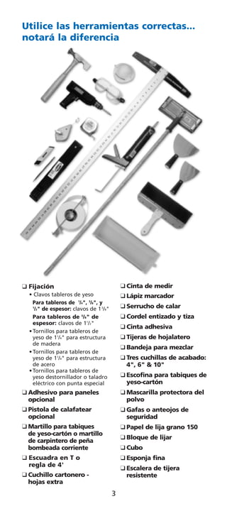 Utilice las herramientas correctas...
notará la diferencia




K Fijación                                  K Cinta de medir
  • Clavos tableros de yeso                 K Lápiz marcador
                                            K Serrucho de calar
    Para tableros de 1/4", 3/8", y
    1
     /2" de espesor: clavos de 1 3/8"
    Para tableros de 5/8" de                K Cordel entizado y tiza
                                            K Cinta adhesiva
    espesor: clavos de 11/2"

                                            K Tijeras de hojalatero
  • Tornillos para tableros de
    yeso de 11/4" para estructura
                                            K Bandeja para mezclar
    de madera

                                            K Tres cuchillas de acabado:
  • Tornillos para tableros de
    yeso de 11/4" para estructura
    de acero                                  4", 6" & 10"
                                            K Escofina para tabiques de
  • Tornillos para tableros de
    yeso destornillador o taladro
    eléctrico con punta especial              yeso-cartón
K Adhesivo para paneles                     K Mascarilla protectora del
  opcional                                    polvo
K Pistola de calafatear                     K Gafas o anteojos de
  opcional                                    seguridad
K Martillo para tabiques                    K Papel de lija grano 150
                                            K Bloque de lijar
  de yeso-cartón o martillo
  de carpintero de peña
  bombeada corriente                        K Cubo
K Escuadra en T o                           K Esponja fina
                                            K Escalera de tijera
  regla de 4'
K Cuchillo cartonero -                        resistente
  hojas extra
                                        3
 