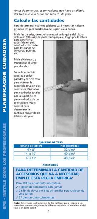 Antes de comenzar, es conveniente que haga un dibujo
                                         del área que va a cubrir con tableros de yeso.

                                         Calcule las cantidades
                                         Para determinar cuántos tableros va a necesitar, calcule
                                         primero los pies cuadrados de superficie a cubrir.

                                         Mida las paredes, de esquina a esquina (largo) y del piso al
                                         cielo raso (altura) y después multiplique el largo por la altura
                                         para obtener la
PLANIFICACION CUIDADOSA




                                         superficie en pies
                                         cuadrados. No reste
                                         para los vanos de:
                                         ventanas, puertas,
                                         etc.

                                         Mida el cielo raso y
                                         multiplique el largo
                                         por el ancho.

                                         Sume la superficie
                                         cuadrada de las
                                         paredes y el cielo raso
                                         para obtener la
                                         superficie total en pies
                                         cuadrados. Divida los
                                         pies cuadrados totales
                                         por la superficie en
                                         pies cuadrados de un
                                         solo tablero (vea el
                                         cuadro) para
                                         determinar la
                                         cantidad requerida de
                                         tableros de yeso.
  BPB • INSTALE COMO LOS PROFESIONALES




                                                             TABLEROS DE YESO
                                              Tamaño de tablero             Pies cuadrados
                                                     4'x 8'                            32 pies2
                                                    4' x 10'                           40 pies2
                                                    4' x 12'                           48 pies2

                                                                    ACCESORIOS

                                           PARA DETERMINAR LA CANTIDAD DE
                                           ACCESORIOS QUE VA A NECESITAR,
                                           EMPLEE ESTA REGLA EMPIRICA:
                                           Para 100 pies cuadrados necesitará
                                            1 galón de compuesto para juntas
                                            0.6 lbs de clavos ó 0.3 lbs de tornillos para tabiques de
                                             yeso-cartón
                                            37 pies de cinta cubrejuntas

                                         Nota: Determine la disposición de los tableros para reducir a un
                                         mínimo el número de juntas de tableros término terminal en el cielo
                                         raso y en cada pared.
                                                                       4
 