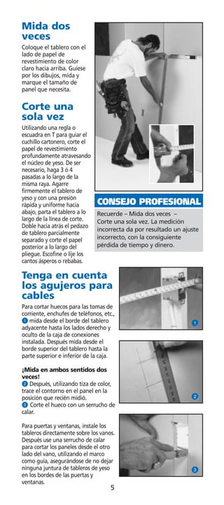 Mida dos
veces
Coloque el tablero con el
lado de papel de
revestimiento de color
claro hacia arriba. Guíese
por los dibujos, mida y
marque el tamaño de
panel que necesita.

Corte una
sola vez
Utilizando una regla o
escuadra en T para guiar el
cuchillo cartonero, corte el
papel de revestimiento
profundamente atravesando
el núcleo de yeso. De ser
necesario, haga 3 ó 4
pasadas a lo largo de la
misma raya. Agarre
firmemente el tablero de
yeso y con una presión
rápida y uniforme hacia        CONSEJO PROFESIONAL
abajo, parta el tablero a lo   Recuerde – Mida dos veces –
largo de la línea de corte.    Corte una sola vez. La medición
Doble hacia atrás el pedazo
                               incorrecta da por resultado un ajuste
de tablero parcialmente
separado y corte el papel      incorrecto, con la consiguiente
posterior a lo largo del       pérdida de tiempo y dinero.
pliegue. Escofine o lije los
cantos ásperos o rebabas.

Tenga en cuenta
los agujeros para
cables
Para cortar huecos para las tomas de
corriente, enchufes de teléfonos, etc.,
Q mida desde el borde del tablero                                Q
adyacente hasta los lados derecho y
oculto de la caja de conexiones
instalada. Después mida desde el
borde superior del tablero hasta la
parte superior e inferior de la caja.

¡Mida en ambos sentidos dos
veces!
W Después, utilizando tiza de color,
trace el contorno en el panel en la
posición que recién midió.                                       W
E Corte el hueco con un serrucho de
calar.

Para puertas y ventanas, instale los
tableros directamente sobre los vanos.
Después use una serrucho de calar
para cortar los paneles desde el otro
lado del vano, utilizando el marco
como guía, asegurándose de no dejar
ninguna juntura de tableros de yeso                              E
en los bordes de las puertas y
ventanas.
                                     5
 