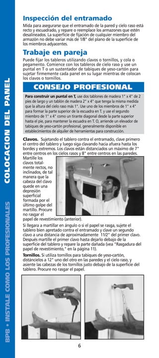 Inspección del entramado
                                         Mida para asegurarse que el entramado de la pared y cielo raso está
                                         recto y escuadrado, y repare o reemplace los armazones que estén
                                         desalineados. La superficie de fijación de cualquier miembro del
                                         armazón no debe variar más de 1/8 del plano de la superficie de
                                         los miembros adyacentes.

                                         Trabaje en pareja
                                         Puede fijar los tableros utilizando clavos o tornillos, y cola o
                                         pegamento. Comience con los tableros de cielo raso y use un
                                         puntal en T o un sustentador de tabiques de yeso-cartón para
                                         sujetar firmemente cada panel en su lugar mientras de colocan
                                         los clavos o tornillos.
COLOCACION DEL PANEL




                                               CONSEJO PROFESIONAL
                                          Para construir un puntal en T, use dos tablones de madera 1 x 4 de 2
                                          pies de largo y un tablón de madera 2 x 4 que tenga la misma medida
                                          que la altura del cielo raso más 1. Use uno de los miembros de 1 x 4
                                          para formar la parte superior de la escuadra en T. y use el segundo
                                          miembro de 1 x 4 como un tirante diagonal desde la parte superior
                                          hasta el pie, para mantener la escuadra en T. O, arriende un elevador de
                                          tabiques de yeso-cartón profesional, generalmente disponible en
                                          establecimientos de alquiler de herramientas para construcción.
                                         Clavos. Sujetando el tablero contra el entramado, clave primero
                                         el centro del tablero y luego siga clavando hacia afuera hasta los
                                         bordes y extremos. Los clavos están distanciados un máximo de 7
                                         entre centros en los cielos rasos y 8 entre centros en las paredes.
                                         Martille los
                                         clavos total-
                                         mente rectos, no
                                         inclinados, de tal
                                         manera que la
                                         cabeza del clavo
                                         quede en una
                                         depresión
                                         superficial
                                         formada por el
  BPB • INSTALE COMO LOS PROFESIONALES




                                         último golpe del
                                         martillo. Procure
                                         no rasgar el
                                         papel de revestimiento (anterior).
                                         Si llegara a martillar en ángulo o si el papel se rasga, sujete el
                                         tablero bien apretado contra el entramado y clave un segundo
                                         clavo a una distancia de aproximadamente 11/2 del primer clavo.
                                         Después martille el primer clavo hasta dejarlo debajo de la
                                         superficie del tablero y repare la parte dañada (vea Rasgadura del
                                         papel de revestimiento, en la página 11).
                                         Tornillos. Si utiliza tornillos para tabiques de yeso-cartón,
                                         distáncielos a 12 uno del otro en las paredes y el cielo raso, y
                                         asiente las cabezas de los tornillos justo debajo de la superficie del
                                         tablero. Procure no rasgar el papel.




                                                                           6
 