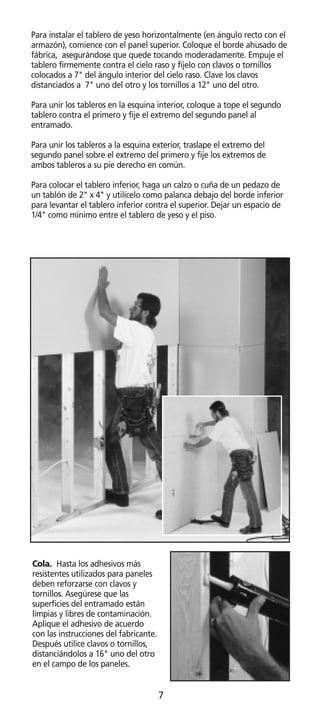 Para instalar el tablero de yeso horizontalmente (en ángulo recto con el
armazón), comience con el panel superior. Coloque el borde ahusado de
fábrica, asegurándose que quede tocando moderadamente. Empuje el
tablero firmemente contra el cielo raso y fíjelo con clavos o tornillos
colocados a 7 del ángulo interior del cielo raso. Clave los clavos
distanciados a 7 uno del otro y los tornillos a 12 uno del otro.

Para unir los tableros en la esquina interior, coloque a tope el segundo
tablero contra el primero y fije el extremo del segundo panel al
entramado.

Para unir los tableros a la esquina exterior, traslape el extremo del
segundo panel sobre el extremo del primero y fije los extremos de
ambos tableros a su pie derecho en común.

Para colocar el tablero inferior, haga un calzo o cuña de un pedazo de
un tablón de 2 x 4 y utilícelo como palanca debajo del borde inferior
para levantar el tablero inferior contra el superior. Dejar un espacio de
1/4 como mínimo entre el tablero de yeso y el piso.




Cola. Hasta los adhesivos más
resistentes utilizados para paneles
deben reforzarse con clavos y
tornillos. Asegúrese que las
superficies del entramado están
limpias y libres de contaminación.
Aplique el adhesivo de acuerdo
con las instrucciones del fabricante.
Después utilice clavos o tornillos,
distanciándolos a 16 uno del otro
en el campo de los paneles.


                                        7
 