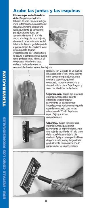 Acabe las juntas y las esquinas
                                        Primera capa, embebido de la
                                        cinta. Después que todos los
                                        tableros de yeso están en su lugar,
                                        inicie la terminación o acabado de
                                        las juntas. Primero aplique una
                                        capa abundante de compuesto
                                        para juntas, una franja de
                                        aproximadamente 2 a 3 de
                                        ancho a lo largo de toda la junta,
                                        de acuerdo a las instrucciones del
                                        fabricante. Mantenga la hoja de la
                                        espátula limpia. Los pedazos secos
                                        de compuesto dejarán
                                        imperfecciones, por lo tanto tire a
                                        la basura el compuesto que pueda
                                        tener pedazos secos. Mientras el
                                        compuesto todavía está seco,
                                        embeba la cinta de refuerzo
                                        centrándola directamente sobre la junta.
                                                                           Después, con la ayuda de un cuchillo
TERMINACION




                                                                           de acabado de 4 ó 6 meta la cinta
                                                                           en el compuesto para juntas. Para
                                                                           nivelar la superficie, quite el
                                                                           compuesto sobrante de encima y
                                                                           alrededor de la cinta. Deje fraguar y
                                                                           secar por alrededor de 24 horas.

                                                                          Segunda capa. Raspe, lije o use una
                                                                          esponja húmeda sobre la cinta
                                                                          embebida seca para quitar
                                                                          suavemente las estrías u otras
                                                                          imperfecciones. Aplique una segunda
                                                                          capa de compuesto para juntas
                                                                          sobrepasando 7 a 8 la primera
                                                                          capa. Deje que seque
                                                                          completamente.
 BPB • INSTALE COMO LOS PROFESIONALES




                                                                          Capa final. Raspe, lije o use una
                                                                          esponja húmeda para quitar
                                                                          suavemente las imperfecciones. Pase
                                                                          una hoja de cuchilla de 10 a lo largo
                                                                          de la superficie para dejarla bien
                                                                          nivelada. Aplique una capa final bien
                                                                          delgada a cada junta y luego alísela
                                                                          gradualmente hacia afuera 3 a 4
                                                                          para eliminar las imperfecciones.




                                                                         8
 