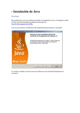 - Instalación de Java 
Descarga 
Para poder hacer este curso debemos instalar el compilador de Java y la máquina virtual 
de Java. Estas herramientas las podemos descargar de: 
Java SE Development Kit (JDK). 
Una vez que tenemos el JDK (Java Development Kit) procedemos a instalarlo: 
La versión a instalar conviene que sea la última (en este momento disponemos la 
versión 6) 
 