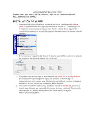 UNIDAD EDUCATIVA “DR ARTURO FREIRE”
NOMBRE: ELVIS DIAZ CURSO: 3RO INFORMATICA MATERIA: SISTEMAS INFORMATICAS
TEMA: COMO INTALAR JOOMBLA
INSTALACIÓN DE WAMP
1. Lo primero que tenemos que hacer es bajar el archivo de instalación de la página
oficial. Cuando termine la descarga, lo instalamos en nuestro PC. Una vez concluida
la instalación arrancaremos con los servicios Apache y Mysql desde el panel de
control (botón izquierdo en el icono del programa que se encuentra al lado del reloj del
sistema):
1. Si hemos dejado los puertos por defecto de apache (puerto 80), accederemos a través
del navegador a la siguiente página: http://localhost/
1. El siguiente paso es descargar la versión estable de Joomla 2.5 en su página oficial.
En nuestro caso nos descargamos el paquete completo en formato zip y lo
descomprimimos en la carpeta www del directorio wamp (donde hayamos realizado la
instalación), en una carpeta que llamaremos j25 por ejemplo.
2. Una vez tenemos todos los ficheros y directorios propios de Joomla! 2.5, pasamos a
crear la base de datos que contendrá el contenido de nuestro sitio web. Para crear la
base de datos, accedemos a la siguiente URL desde nuestro navegador:
http://localhost/phpmyadmin
 