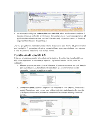 1. En el campo donde pone "Crear nueva base de datos" se ha de definier el nombre de la
base de datos que contendrá la información de nuestra web, en nuestro caso ponemos j25
y pulsamos en el botón de crear. Una vez que realizados todos estos pasos, ya podemos
seguir con la instalación de Joomla 2.5.
Una vez que ya hemos instalado nuestro entorno de ejecución para Joomla 2.5, procederemos
a su instalación. El proceso es calcado al que ya había en versiones anteriores, pero siempre
te será de utilidad si eres nuevo en el mundo Joomla.
Instalación de Joomla 2.5
Entramos a nuestro navegador e introducimos la siguiente dirección: http://localhost/j25, de
esta forma accedemos al instalador de Joomla! 2.5 y comenzaremos con los pasos de
instalación.
1. Idioma: tenemos que seleccionar el idioma en el cual queremos que nos guíe Joomla!
para su instalación. Automáticamente detecta en qué idioma tenemos nuestro
navegador y marcará la opción adecuada.
1. Comprobaciones: Joomla! Comprueba las versiones de PHP y MySQL instaladas y
sus configuraciones para ver que todo está correcto para su instalación. En caso de
que algo no esté correcto, habrá que hacer modificaciones en la configuración del
servidor.
 