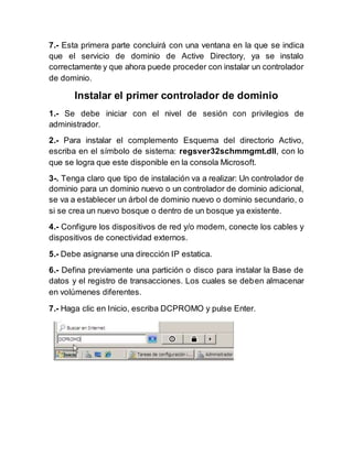 7.- Esta primera parte concluirá con una ventana en la que se indica
que el servicio de dominio de Active Directory, ya se instalo
correctamente y que ahora puede proceder con instalar un controlador
de dominio.
Instalar el primer controlador de dominio
1.- Se debe iniciar con el nivel de sesión con privilegios de
administrador.
2.- Para instalar el complemento Esquema del directorio Activo,
escriba en el símbolo de sistema: regsver32schmmgmt.dll, con lo
que se logra que este disponible en la consola Microsoft.
3-. Tenga claro que tipo de instalación va a realizar: Un controlador de
dominio para un dominio nuevo o un controlador de dominio adicional,
se va a establecer un árbol de dominio nuevo o dominio secundario, o
si se crea un nuevo bosque o dentro de un bosque ya existente.
4.- Configure los dispositivos de red y/o modem, conecte los cables y
dispositivos de conectividad externos.
5.- Debe asignarse una dirección IP estatica.
6.- Defina previamente una partición o disco para instalar la Base de
datos y el registro de transacciones. Los cuales se deben almacenar
en volúmenes diferentes.
7.- Haga clic en Inicio, escriba DCPROMO y pulse Enter.
 