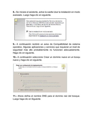 8.- Se iniciara el asistente, active la casilla Usar la instalación en modo
avanzado. Luego haga clic en siguiente.
9.- A continuación recibirá un aviso de Compatibilidad de sistema
operativo. Algunas aplicaciones y servicios que requieran un nivel de
seguridad mas alto probablemente no funcionen adecuadamente.
Haga clic en siguiente.
10.- A continuación seleccione Crear un dominio nuevo en un bosqu
nuevo y haga clic en siguiente.
11.- Ahora defina el nombre DNS para el dominio raíz del bosque.
Luego haga clic en Siguiente
 