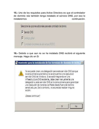 15.- Uno de los requisitos para Active Directory es que el controlador
de dominio raíz también tenga instalado el servicio DNS, por eso lo
instalaremos a continuación.
16.- Debido a que aun no se ha instalado DNS recibirá el siguiente
mensaje. Haga clic en Si
 