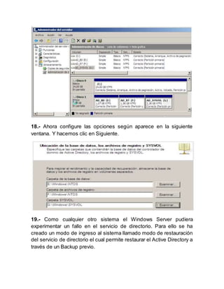 18.- Ahora configure las opciones según aparece en la siguiente
ventana. Y hacemos clic en Siguiente.
19.- Como cualquier otro sistema el Windows Server pudiera
experimentar un fallo en el servicio de directorio. Para ello se ha
creado un modo de ingreso al sistema llamado modo de restauración
del servicio de directorio el cual permite restaurar el Active Directory a
través de un Backup previo.
 