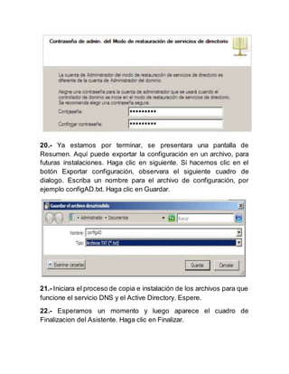 20.- Ya estamos por terminar, se presentara una pantalla de
Resumen. Aquí puede exportar la configuración en un archivo, para
futuras instalaciones. Haga clic en siguiente. Si hacemos clic en el
botón Exportar configuración, observara el siguiente cuadro de
dialogo. Escriba un nombre para el archivo de configuración, por
ejemplo configAD.txt. Haga clic en Guardar.
21.- Iniciara el proceso de copia e instalación de los archivos para que
funcione el servicio DNS y el Active Directory. Espere.
22.- Esperamos un momento y luego aparece el cuadro de
Finalizacion del Asistente. Haga clic en Finalizar.
 