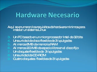 Aquí se enumeran los requisitos de hardware minimos para instalar un sistema Linux Un PC basado en un microprocesador Intel de 32 bits Una unidad de disco flexible de 3½ pulgadas Al menos 8MB de memoria RAM Al menos 200 MB de espacio libre en el disco fijo Un disquete flexible de  3½ pulgadas Una unidad de CD-ROM Cuatro disquetes  flexibles de 3½ pulgadas 