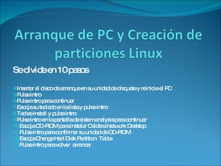 Se divide en 10 pasos  Insertar el disco de arranque en su unidad de disquete y reinicie el PC Pulse intro Pulse intro para continuar Escoja su teclado en la lista y pulse intro Teclee install y pulse intro  Pulse intro en la pantalla de sistem analysis para continuar Escoja CD-ROM para instalar Caldera Network Desktop Pulse intro para confirmar su unidad de CD-ROM Escoja Change Hart Disk Partition  Table  Pulse intro para volver  arrancar 