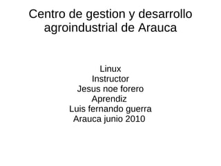 Centro de gestion y desarrollo agroindustrial de Arauca Linux Instructor Jesus noe forero Aprendiz  Luis fernando guerra Arauca junio 2010  