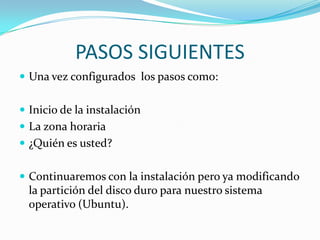 PASOS SIGUIENTESUna vez configurados  los pasos como:Inicio de la instalaciónLa zona horaria¿Quién es usted?Continuaremos con la instalación pero ya modificando la partición del disco duro para nuestro sistema operativo (Ubuntu).