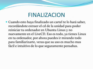 FINALIZACIONCuando esto haya finalizado un cartel te lo hará saber, recordándote extraer el cd de la unidad para poder reiniciar tu ordenador en Ubuntu Linux y no nuevamente en el LiveCD. Eso es todo, ya tienes Linux en tu ordenador, por ahora puedes ir mirando todo para familiarizarte, veras que su uso es mucho mas fácil e intuitivo de lo que seguramente pensabas. 