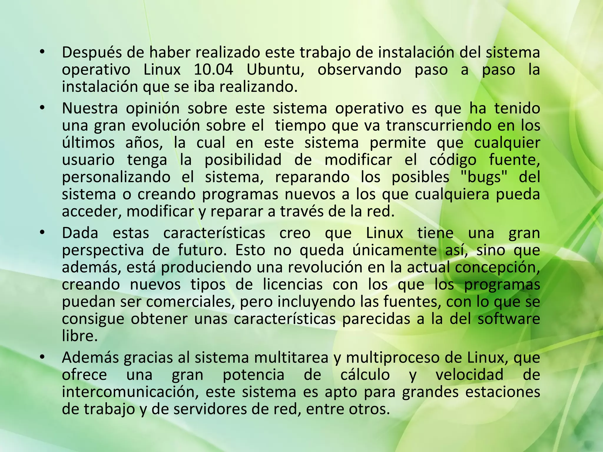 Después de haber realizado este trabajo de instalación del sistema operativo Linux 10.04 Ubuntu, observando paso a paso la instalación que se iba realizando. Nuestra opinión sobre este sistema operativo es que ha tenido una gran evolución sobre el  tiempo que va transcurriendo en los últimos años, la cual en este sistema permite que cualquier usuario tenga la posibilidad de modificar el código fuente, personalizando el sistema, reparando los posibles "bugs" del sistema o creando programas nuevos a los que cualquiera pueda acceder, modificar y reparar a través de la red. Dada estas características creo que Linux tiene una gran perspectiva de futuro. Esto no queda únicamente así, sino que además, está produciendo una revolución en la actual concepción, creando nuevos tipos de licencias con los que los programas puedan ser comerciales, pero incluyendo las fuentes, con lo que se consigue obtener unas características parecidas a la del software libre. Además gracias al sistema multitarea y multiproceso de Linux, que ofrece una gran potencia de cálculo y velocidad de intercomunicación, este sistema es apto para grandes estaciones de trabajo y de servidores de red, entre otros. 