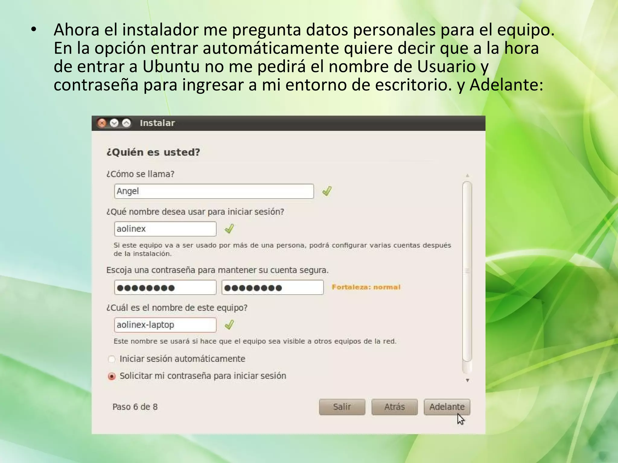 Ahora el instalador me pregunta datos personales para el equipo. En la opción entrar automáticamente quiere decir que a la hora de entrar a Ubuntu no me pedirá el nombre de Usuario y contraseña para ingresar a mi entorno de escritorio. y Adelante: 