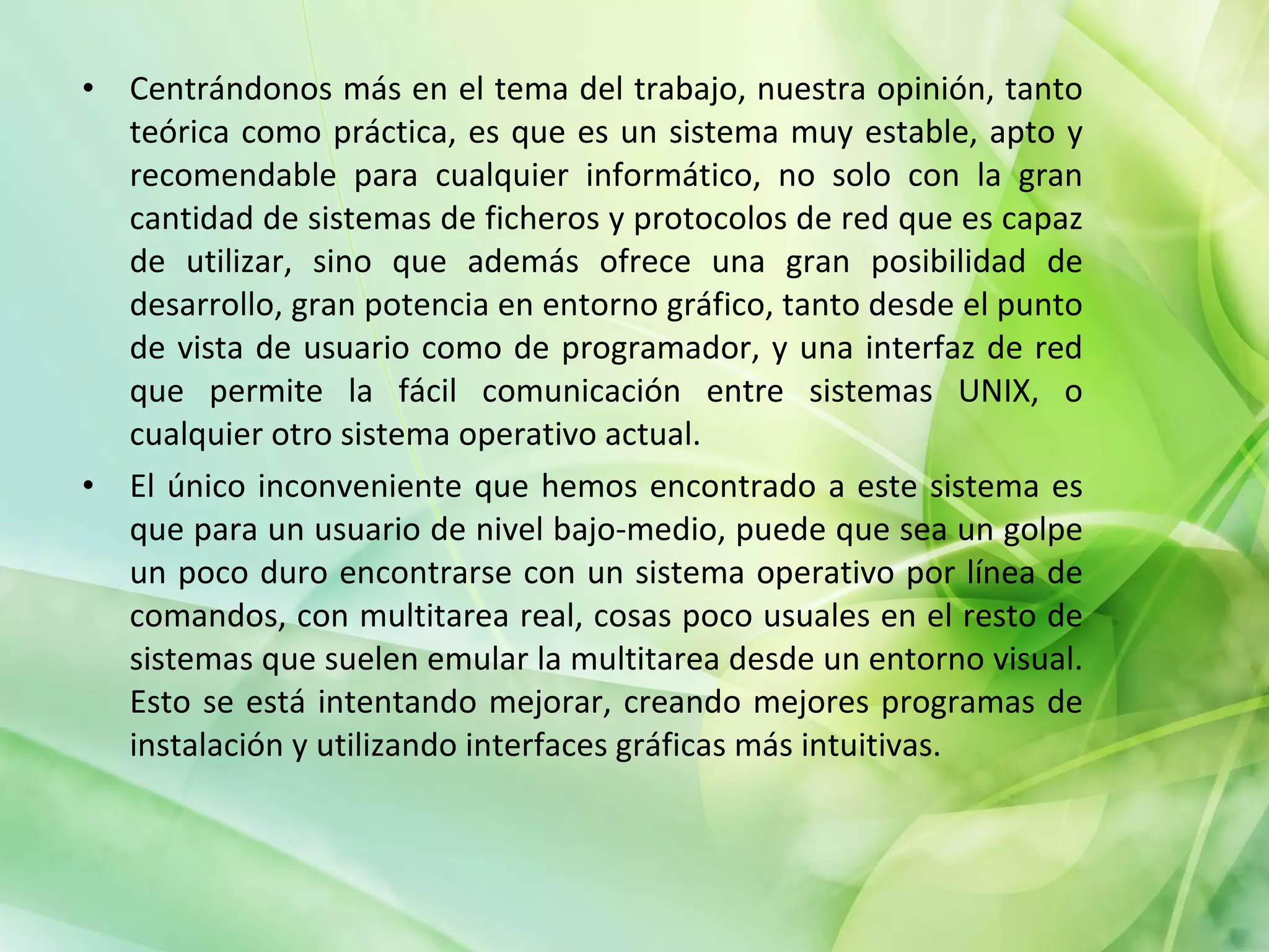 Centrándonos más en el tema del trabajo, nuestra opinión, tanto teórica como práctica, es que es un sistema muy estable, apto y recomendable para cualquier informático, no solo con la gran cantidad de sistemas de ficheros y protocolos de red que es capaz de utilizar, sino que además ofrece una gran posibilidad de desarrollo, gran potencia en entorno gráfico, tanto desde el punto de vista de usuario como de programador, y una interfaz de red que permite la fácil comunicación entre sistemas UNIX, o cualquier otro sistema operativo actual. El único inconveniente que hemos encontrado a este sistema es que para un usuario de nivel bajo-medio, puede que sea un golpe un poco duro encontrarse con un sistema operativo por línea de comandos, con multitarea real, cosas poco usuales en el resto de sistemas que suelen emular la multitarea desde un entorno visual. Esto se está intentando mejorar, creando mejores programas de instalación y utilizando interfaces gráficas más intuitivas. 