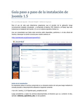 Guía paso a paso de la instalación de Joomla 1.5<br />Por: Luis Eduardo Agreda – Ricardo Peñafiel - Katherine Espinoza<br />Para el uso de esta guía deberíamos asegúranos que el servidor de la aplicación tenga correctamente instalado, actualizado  y configurado el Apache, PHP, Webmin y el Mysql. Aquí solo trataremos la instalación del Joomla 1.5.x en un sistema operativo Centos 5.x<br />Una vez comprobado que todos estos servicios estén disponibles, podríamos ir al sitio oficial del Joomla y descargar la versión correcta para nuestro sistema en:<br />(http://joomlacode.org/gf/project/spanish/frs/).<br />Antes de la instalación:<br />Es importante colocar el archivo comprimido en un directorio dentro de root para luego mediante la consola proceder a descomprimirlo utilizando el siguiente comando:<br /># tar xvfz  Joomla_1.5.14-Spanish-pack_completo.tar.bz2<br />Luego procedemos a copiar los archivos descomprimidos al directorio que va a contener el sitio, ejemplo: sistemas_operativos_dos, la ruta quedaría:<br />/var/www/html/nombre_sitio/sistemas_opertativos_dos<br />Después podríamos crear el archivo “configuration.php” con las siguientes líneas:<br />#cd /var/www/html/ sistemas_opertativos_dos/ <br />#nano configuration.php <br />Ahora para crear la base de datos mediante el Webmin, es necesario dar los permisos necesarios al archivo “configuration.php“. Aquí podemos utilizar el comando chmod de la siguiente forma:<br />#chmod 777 configuration.php <br />Una vez dados los permisos de ejecución, podemos utilizar la IP del servidor para acceder vía Firefox utilizando el puerto 10000, el url podira ser:<br />http://localhost/ sistemas_opertativos_dos <br />Vía WEB<br />Ahora todo lo podemos realizar vía web, esto lo hace más sencillo de configurar. La primera vez que ejecutamos Joomla, tenemos que seguir una especia de Asistente de Configuración de 5 pasos.<br />Sobre la Licencia:<br />Aquí simplente se muestra el acuerdo de la licenacia, por lo que tenemos activar la casilla y aceptar.<br />Paso 1<br />Aquí configuramos el MySQL, donde básicamente damos el nombre del servidor, el usuario, contraseña y nombre de la base.<br />Paso 2 <br />Aquí le damos el nombre del sitio por ejemplo: Sistema Operativo Dos<br />Paso 3<br />Aquí se confirmar el directorio de instalación, el URL, el mail y la clave del administrador.<br />|<br />Paso 4<br />Aquí ya están las opciones de acceso. Lo único que requerimos es el usuario y contraseña del administrador y asegurarnos de eliminar la carpeta de instalación del Joomla, si el usuario no realizar este paso sencillamente Joomla no funcionará.<br />Siguiendo esta guía y con un poco de suerte el Joomla estará listo para ser utilizado. Recomiendo el siguiente enlace para el uso mismo de la aplicación:<br />http://ayuda.joomlaspanish.org/content/section/4/30/ <br />