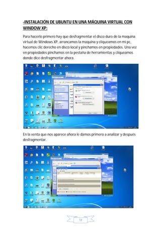 -INSTALACIÓN DE UBUNTU EN UNA MÁQUINA VIRTUAL CON
WINDOW XP:
Para hacerlo primero hay que desfragmentar el disco duro de la maquina
virtual de Windows XP, arrancamos la maquina y cliqueamos en mi pc,
hacemos clic derecho en disco local y pinchamos en propiedades. Una vez
en propiedades pinchamos en la pestaña de herramientas y cliqueamos
donde dice desfragmentar ahora.




En la venta que nos aparece ahora le damos primero a analizar y después
desfragmentar.




                                   12
 