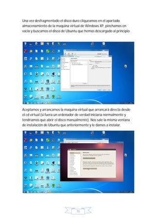 Una vez desfragmentado el disco duro cliqueamos en el apartado
almacenamiento de la maquina virtual de Windows XP, pinchamos en
vacio y buscamos el disco de Ubuntu que hemos descargado al principio




Aceptamos y arrancamos la maquina virtual que arrancará directa desde
el cd virtual (si fuera un ordenador de verdad iniciaría normalmente y
tendríamos que abrir el disco manualmente). Nos sale la misma ventana
de instalación de Ubuntu que anteriormente y le damos a instalar.




                                   13
 