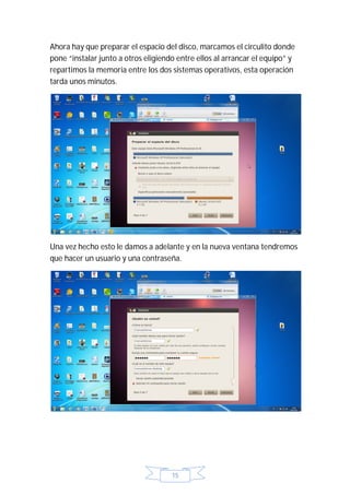 Ahora hay que preparar el espacio del disco, marcamos el circulito donde
pone “instalar junto a otros eligiendo entre ellos al arrancar el equipo” y
repartimos la memoria entre los dos sistemas operativos, esta operación
tarda unos minutos.




Una vez hecho esto le damos a adelante y en la nueva ventana tendremos
que hacer un usuario y una contraseña.




                                     15
 