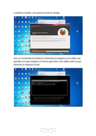 Le damos a instalar, este proceso tarda un tiempo.




Una vez terminada la instalación reiniciamos la maquina y nos saldrá una
pantalla en la que elegimos el sistema operativo. Esto saldrá cada vez que
iniciemos la maquina virtual.




                                    17
 