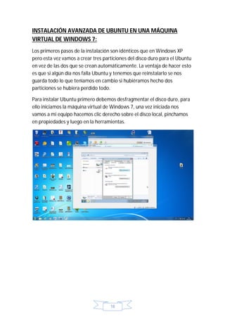INSTALACIÓN AVANZADA DE UBUNTU EN UNA MÁQUINA
VIRTUAL DE WINDOWS 7:
Los primeros pasos de la instalación son idénticos que en Windows XP
pero esta vez vamos a crear tres particiones del disco duro para el Ubuntu
en vez de las dos que se crean automáticamente. La ventaja de hacer esto
es que si algún día nos falla Ubuntu y tenemos que reinstalarlo se nos
guarda todo lo que teníamos en cambio si hubiéramos hecho dos
particiones se hubiera perdido todo.

Para instalar Ubuntu primero debemos desfragmentar el disco duro, para
ello iniciamos la máquina virtual de Windows 7, una vez iniciada nos
vamos a mi equipo hacemos clic derecho sobre el disco local, pinchamos
en propiedades y luego en la herramientas.




                                    18
 
