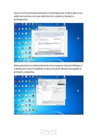 Una vez en herramientas pinchamos en desfragmentar el disco duro y nos
saldrá una ventana en la que debemos dar a analizar y después a
desfragmentar.




Ahora pinchamos en almacenamiento en la maquina virtual de Windows 7
y donde pone vacio le añadimos el disco virtual de Ubuntu descargado al
principio y aceptamos.




                                  19
 