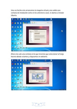 Una vez hecho esto arrancamos la maquina virtual y nos saldrá una
ventana de instalación como en los anteriores casos. le damos a instalar
Ubuntu.




Ahora nos sale una ventana en la que tenemos que seleccionar la franja
horaria dónde estamos y cliqueamos en adelante.




                                    20
 