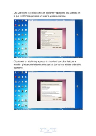 Una vez hecho esto cliqueamos en adelante y aparecerá otra ventana en
la que tendremos que crear un usuario y una contraseña.




Cliqueamos en adelante y aparece otra ventana que dice “listo para
instalar” y nos muestra las opciones con las que se va a instalar el sistema
operativo.




                                     23
 