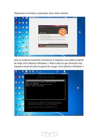 Cliqueamos en instalar y esperamos, lleva varios minutos.




Una vez acaba la instalación reiniciamos la máquina y nos saldrá la opción
de elegir entre Ubuntu o Windows 7. Ahora cada vez que iniciemos esta
máquina virtual nos dará la opción de escoger entre Ubuntu o Windows 7.




                                    24
 