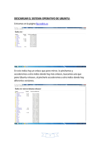 DESCARGAR EL SISTEMA OPERATIVO DE UBUNTU:
Entramos en la página ftp.rediris.es




En este índice hay un enlace que pone mirror, le pinchamos y
accederemos a otro índice donde hay más enlaces, buscamos uno que
pone Ubuntu releases, al pincharle accederemos a otro índice donde hay
diferentes versiones.




                                       3
 